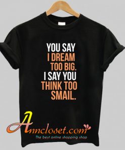 You say I dream too big I say you think too smail T-Shirt At
