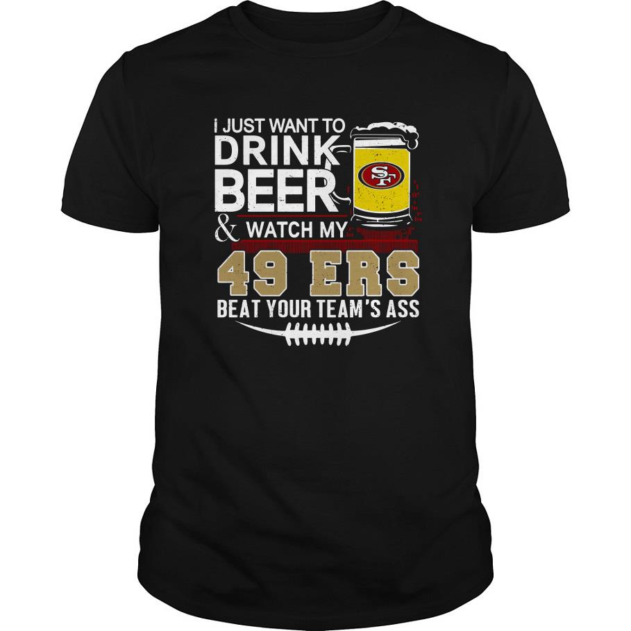 I Just Want To Drink Beer And Watch My 49ers Beat Your Team’s Ass T Shirt SFA