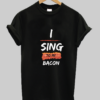 I sing to my bacon tshirt NA